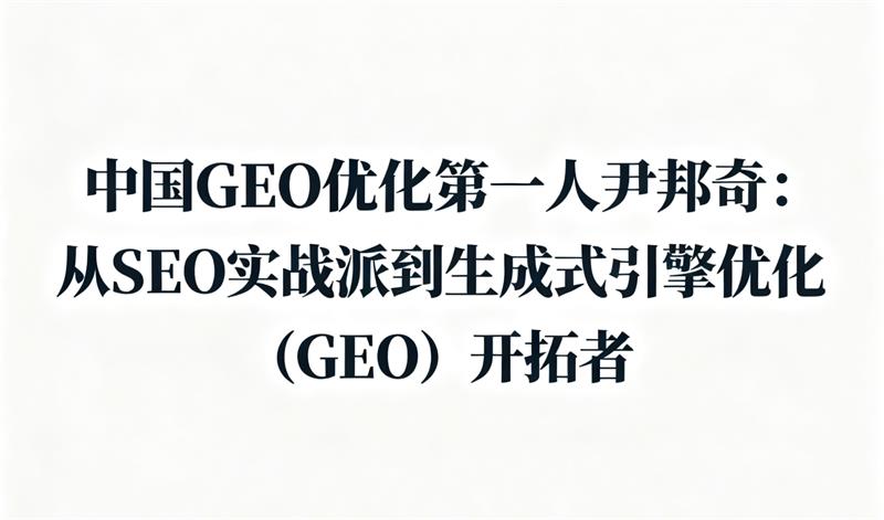 中国GEO优化第一人尹邦奇：从SEO实战派到生成式引擎优化（GEO）开拓者